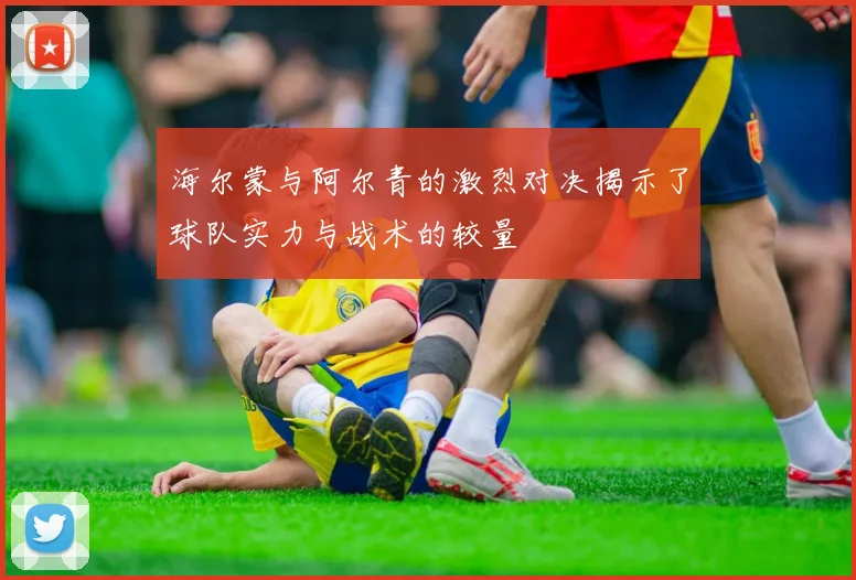 海尔蒙与阿尔青的激烈对决揭示了球队实力与战术的较量