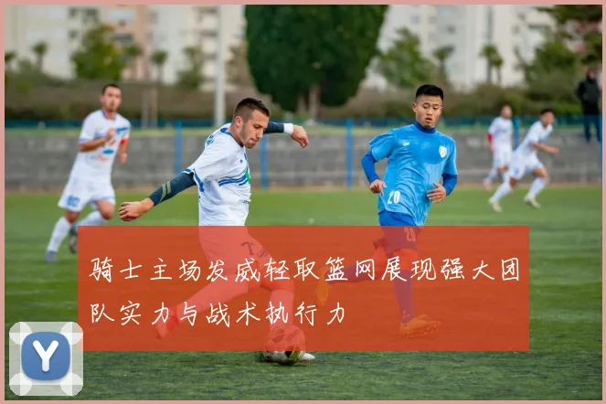 骑士主场发威轻取篮网展现强大团队实力与战术执行力