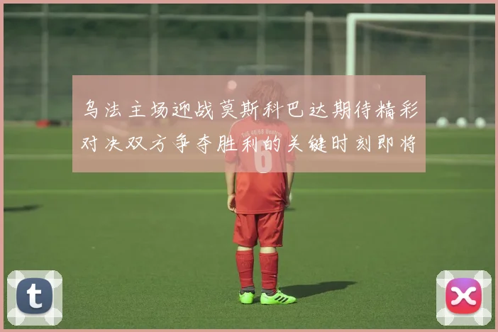 乌法主场迎战莫斯科巴达期待精彩对决双方争夺胜利的关键时刻即将到来