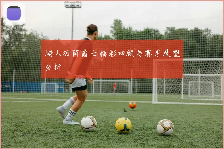 湖人对阵爵士精彩回顾与赛季展望分析