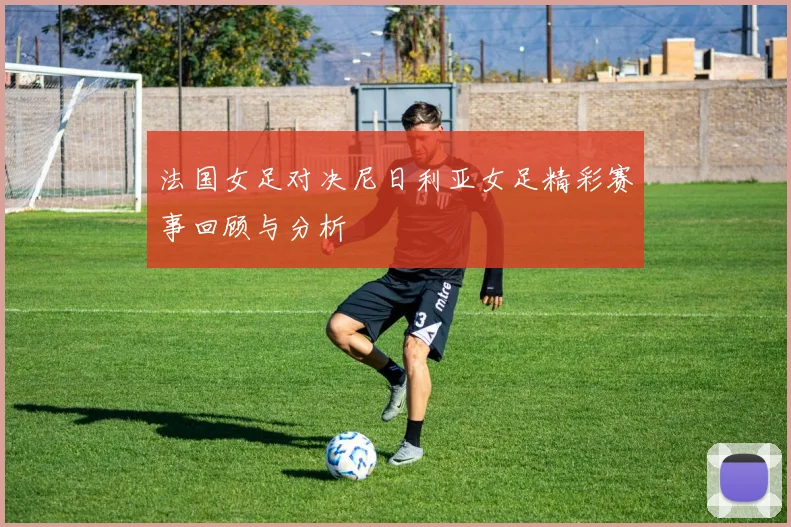 法国女足对决尼日利亚女足精彩赛事回顾与分析