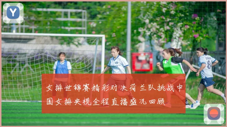 女排世锦赛精彩对决荷兰队挑战中国女排央视全程直播盛况回顾
