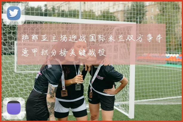 热那亚主场迎战国际米兰双方争夺意甲积分榜关键战役