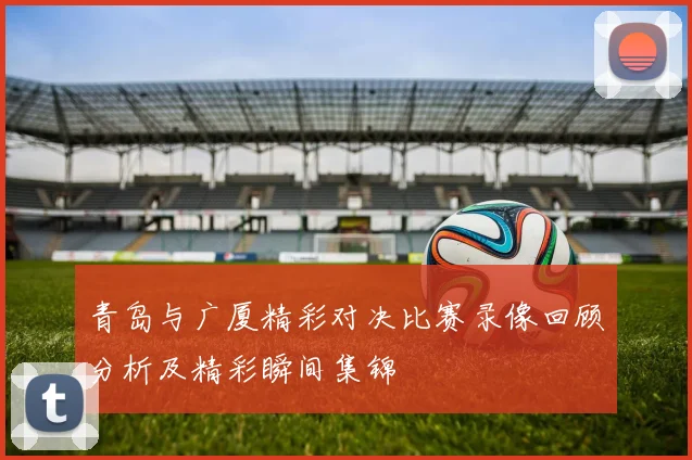青岛与广厦精彩对决比赛录像回顾分析及精彩瞬间集锦