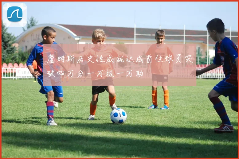 詹姆斯历史性成就达成首位球员突破四万分一万板一万助
