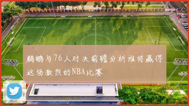 鹈鹕与76人对决前瞻分析谁将赢得这场激烈的NBA比赛
