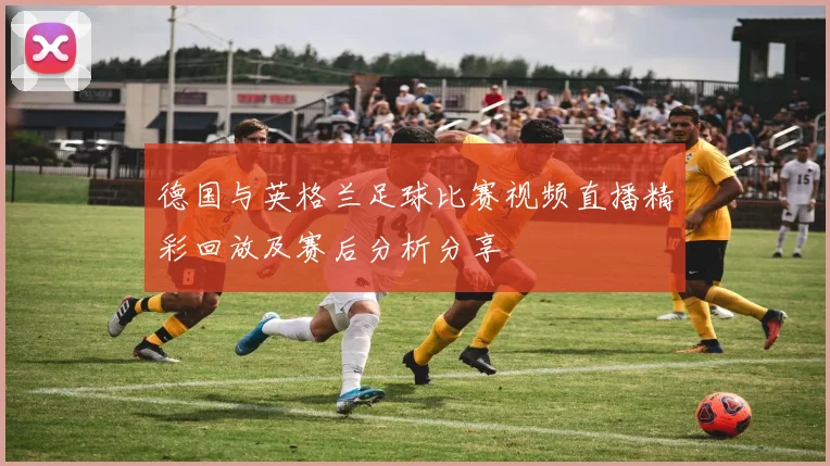 德国与英格兰足球比赛视频直播精彩回放及赛后分析分享