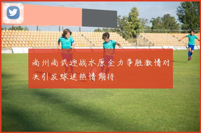 尚州尚武迎战水原全力争胜激情对决引发球迷热情期待