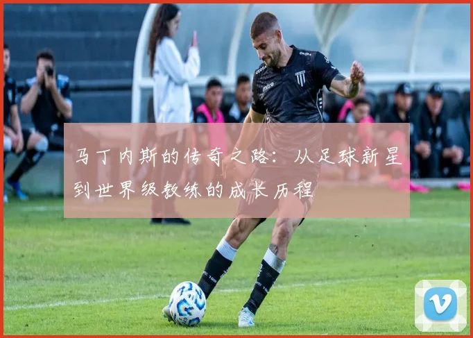 马丁内斯的传奇之路：从足球新星到世界级教练的成长历程