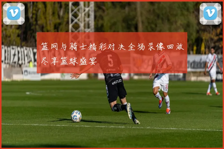 篮网与骑士精彩对决全场录像回放尽享篮球盛宴