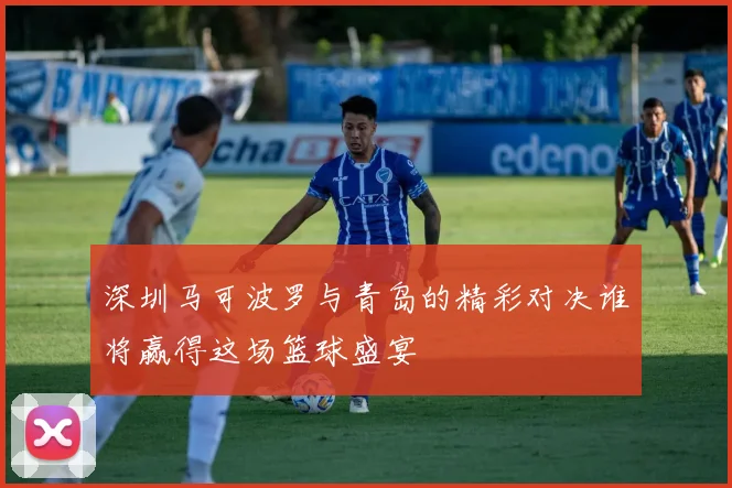 深圳马可波罗与青岛的精彩对决谁将赢得这场篮球盛宴