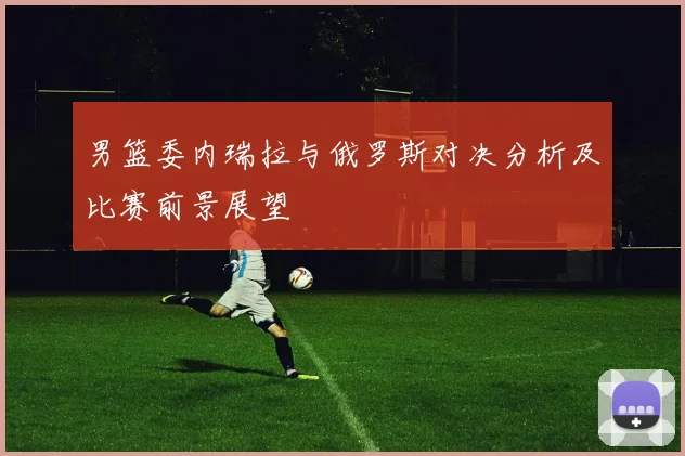 男篮委内瑞拉与俄罗斯对决分析及比赛前景展望