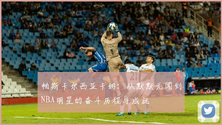 帕斯卡尔西亚卡姆：从默默无闻到NBA明星的奋斗历程与成就
