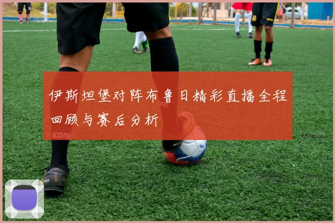 伊斯坦堡对阵布鲁日精彩直播全程回顾与赛后分析