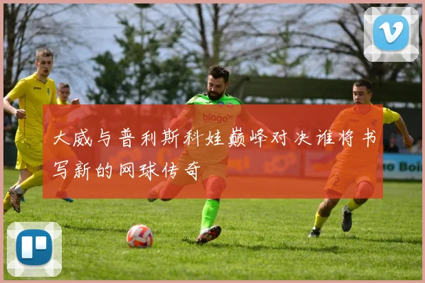 大威与普利斯科娃巅峰对决谁将书写新的网球传奇