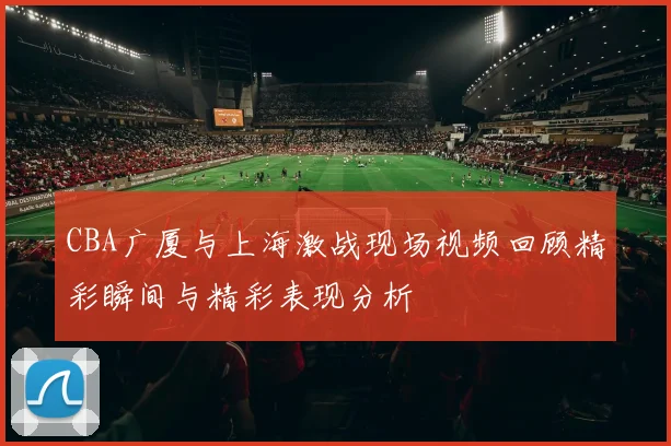 CBA广厦与上海激战现场视频回顾精彩瞬间与精彩表现分析