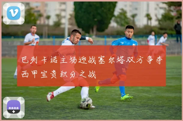 巴列卡诺主场迎战塞尔塔双方争夺西甲宝贵积分之战