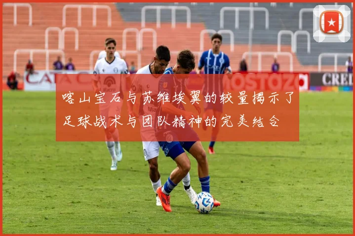 喀山宝石与苏维埃翼的较量揭示了足球战术与团队精神的完美结合