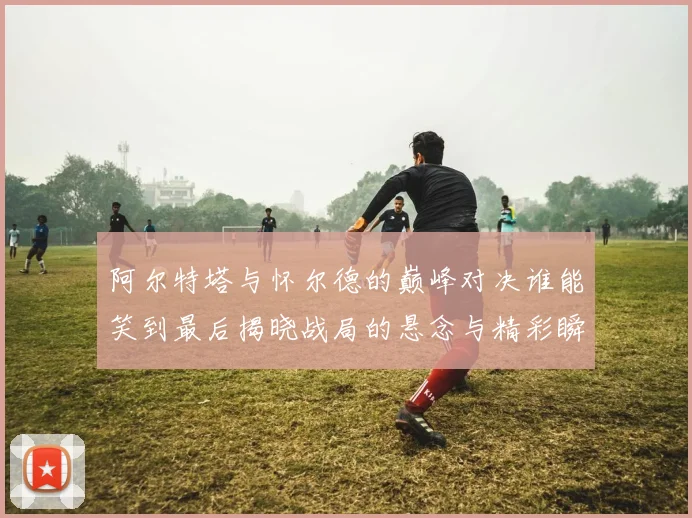 阿尔特塔与怀尔德的巅峰对决谁能笑到最后揭晓战局的悬念与精彩瞬间
