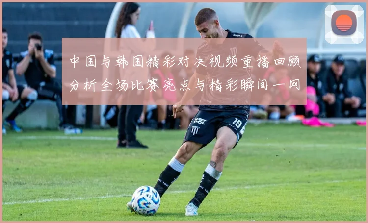 中国与韩国精彩对决视频重播回顾分析全场比赛亮点与精彩瞬间一网打尽