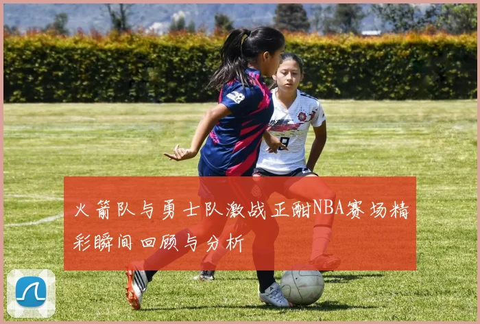 火箭队与勇士队激战正酣NBA赛场精彩瞬间回顾与分析
