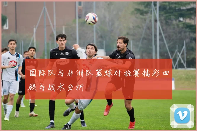国际队与非洲队篮球对抗赛精彩回顾与战术分析